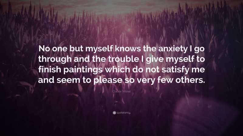 Claude Monet Quote: “No one but myself knows the anxiety I go through and the trouble I give myself to finish paintings which do not satisfy me and seem to please so very few others.”