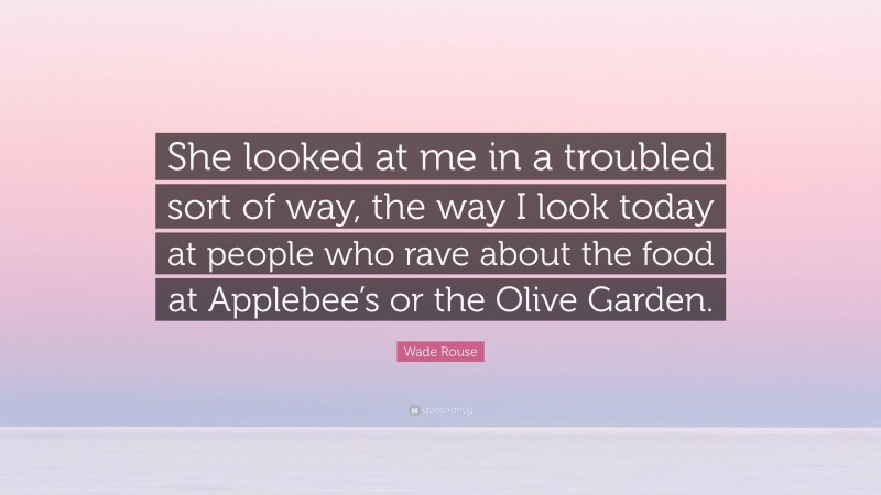 Wade Rouse Quote: “She looked at me in a troubled sort of way, the way I look today at people who rave about the food at Applebee’s or the Olive Garden.”
