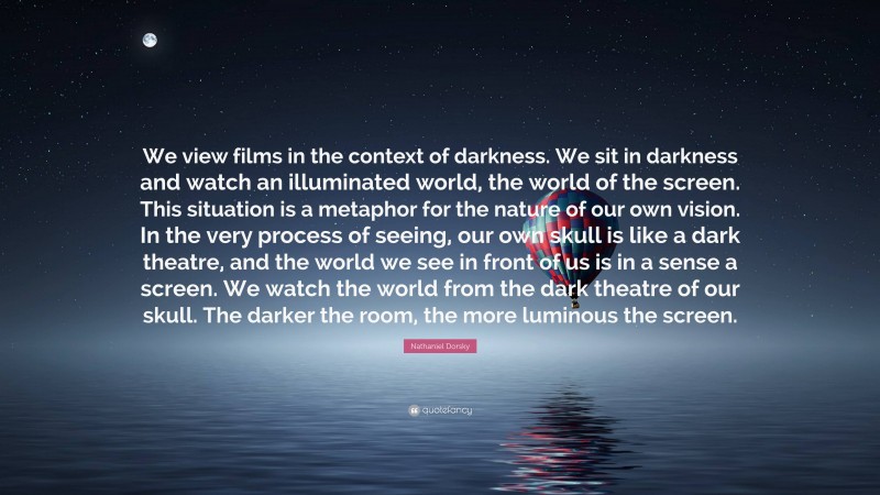 Nathaniel Dorsky Quote: “We view films in the context of darkness. We sit in darkness and watch an illuminated world, the world of the screen. This situation is a metaphor for the nature of our own vision. In the very process of seeing, our own skull is like a dark theatre, and the world we see in front of us is in a sense a screen. We watch the world from the dark theatre of our skull. The darker the room, the more luminous the screen.”