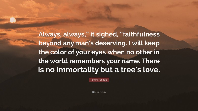 Peter S. Beagle Quote: “Always, always,” it sighed, “faithfulness beyond any man’s deserving. I will keep the color of your eyes when no other in the world remembers your name. There is no immortality but a tree’s love.”