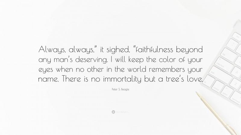 Peter S. Beagle Quote: “Always, always,” it sighed, “faithfulness beyond any man’s deserving. I will keep the color of your eyes when no other in the world remembers your name. There is no immortality but a tree’s love.”