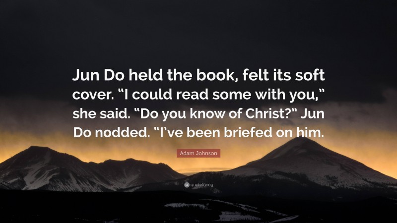 Adam Johnson Quote: “Jun Do held the book, felt its soft cover. “I could read some with you,” she said. “Do you know of Christ?” Jun Do nodded. “I’ve been briefed on him.”