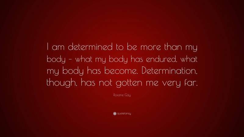 Roxane Gay Quote: “I am determined to be more than my body – what my body has endured, what my body has become. Determination, though, has not gotten me very far.”