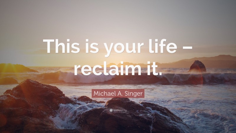 Michael A. Singer Quote: “This is your life – reclaim it.”