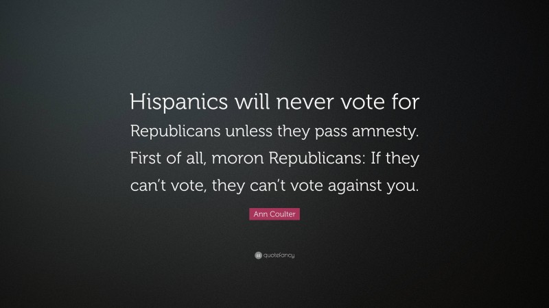 Ann Coulter Quote: “Hispanics will never vote for Republicans unless they pass amnesty. First of all, moron Republicans: If they can’t vote, they can’t vote against you.”