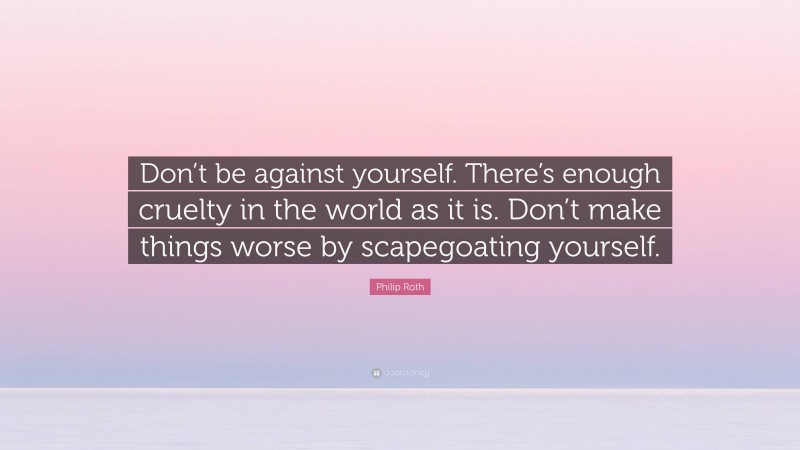 Philip Roth Quote: “Don’t be against yourself. There’s enough cruelty in the world as it is. Don’t make things worse by scapegoating yourself.”