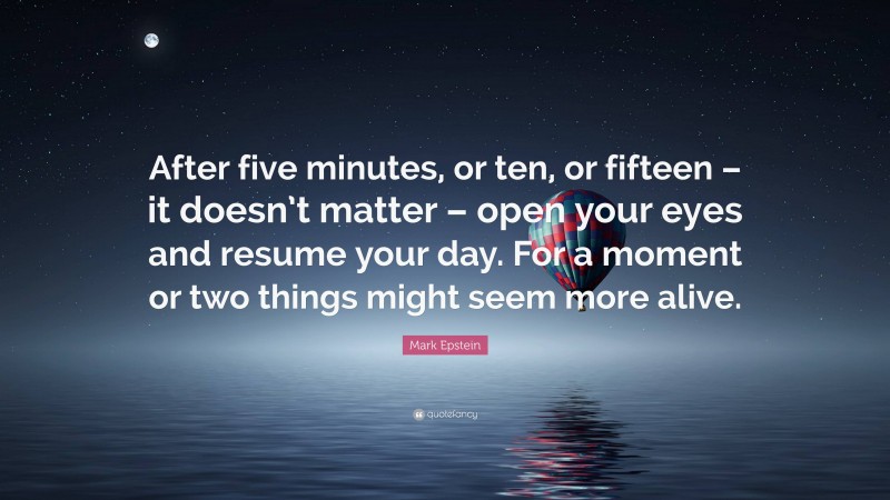 Mark Epstein Quote: “After five minutes, or ten, or fifteen – it doesn’t matter – open your eyes and resume your day. For a moment or two things might seem more alive.”