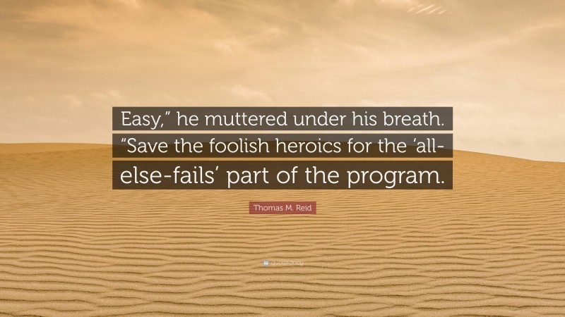Thomas M. Reid Quote: “Easy,” he muttered under his breath. “Save the foolish heroics for the ‘all-else-fails’ part of the program.”