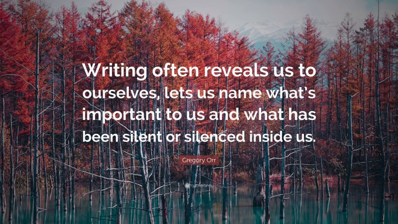 Gregory Orr Quote: “Writing often reveals us to ourselves, lets us name what’s important to us and what has been silent or silenced inside us.”
