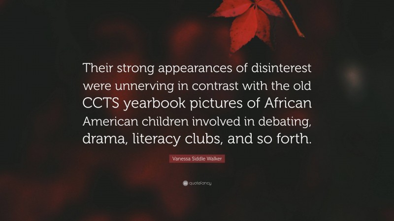 Vanessa Siddle Walker Quote: “Their strong appearances of disinterest were unnerving in contrast with the old CCTS yearbook pictures of African American children involved in debating, drama, literacy clubs, and so forth.”