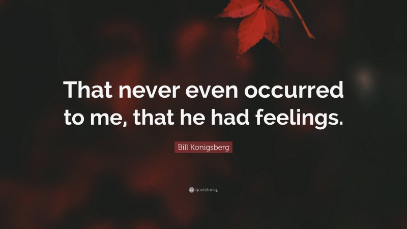 Bill Konigsberg Quote: “That never even occurred to me, that he had feelings.”