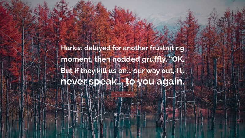 Darren Shan Quote: “Harkat delayed for another frustrating moment, then nodded gruffly. “OK. But if they kill us on... our way out, I’ll never speak... to you again.”