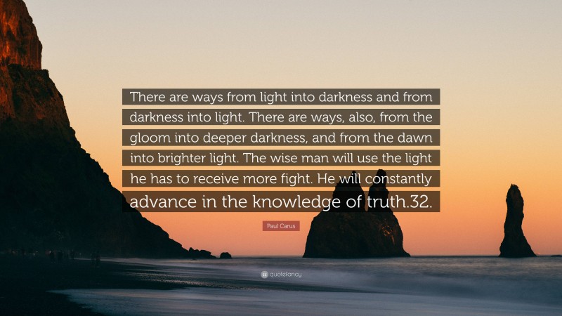 Paul Carus Quote: “There are ways from light into darkness and from darkness into light. There are ways, also, from the gloom into deeper darkness, and from the dawn into brighter light. The wise man will use the light he has to receive more fight. He will constantly advance in the knowledge of truth.32.”