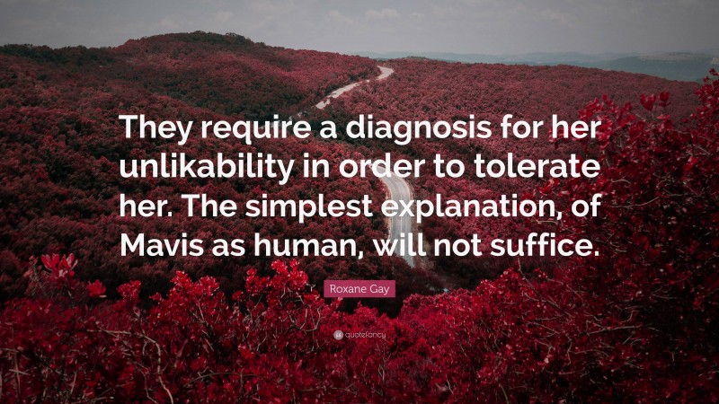 Roxane Gay Quote: “They require a diagnosis for her unlikability in order to tolerate her. The simplest explanation, of Mavis as human, will not suffice.”