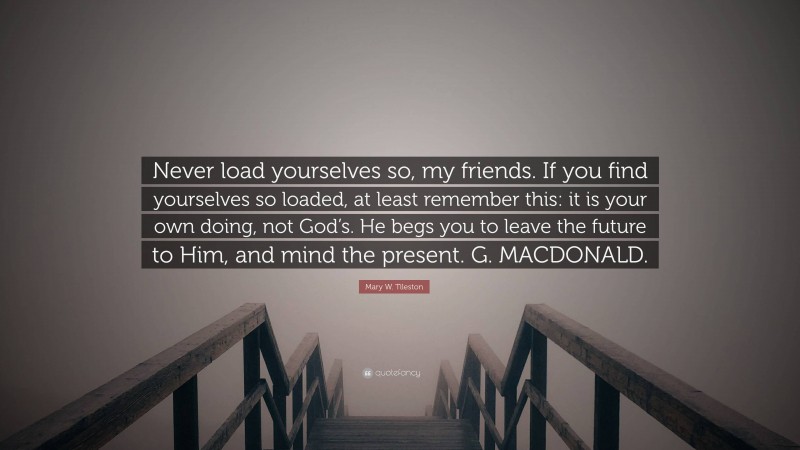 Mary W. Tileston Quote: “Never load yourselves so, my friends. If you find yourselves so loaded, at least remember this: it is your own doing, not God’s. He begs you to leave the future to Him, and mind the present. G. MACDONALD.”