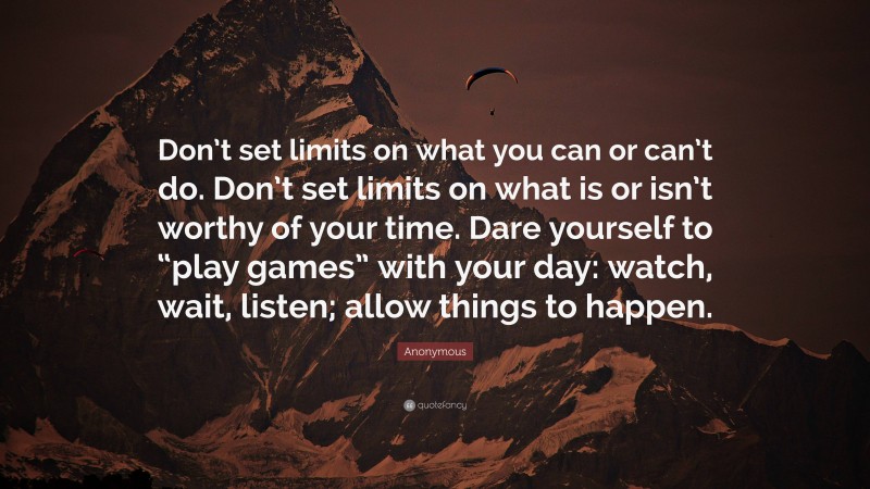 Anonymous Quote: “Don’t set limits on what you can or can’t do. Don’t set limits on what is or isn’t worthy of your time. Dare yourself to “play games” with your day: watch, wait, listen; allow things to happen.”