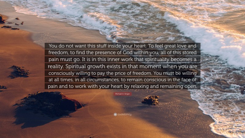 Michael A. Singer Quote: “You do not want this stuff inside your heart. To feel great love and freedom, to find the presence of God within you, all of this stored pain must go. It is in this inner work that spirituality becomes a reality. Spiritual growth exists in that moment when you are consciously willing to pay the price of freedom. You must be willing at all times, in all circumstances, to remain conscious in the face of pain and to work with your heart by relaxing and remaining open.”