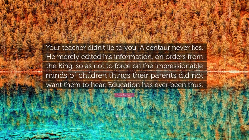 Piers Anthony Quote: “Your teacher didn’t lie to you. A centaur never lies. He merely edited his information, on orders from the King, so as not to force on the impressionable minds of children things their parents did not want them to hear. Education has ever been thus.”