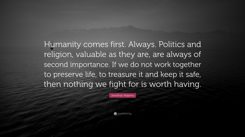 Jonathan Maberry Quote: “Humanity comes first. Always. Politics and religion, valuable as they are, are always of second importance. If we do not work together to preserve life, to treasure it and keep it safe, then nothing we fight for is worth having.”
