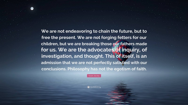 Susan Jacoby Quote: “We are not endeavoring to chain the future, but to free the present. We are not forging fetters for our children, but we are breaking those our fathers made for us. We are the advocates of inquiry, of investigation, and thought. This of itself, is an admission that we are not perfectly satisfied with our conclusions. Philosophy has not the egotism of faith.”