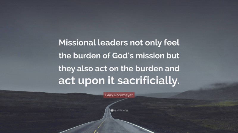 Gary Rohrmayer Quote: “Missional leaders not only feel the burden of God’s mission but they also act on the burden and act upon it sacrificially.”