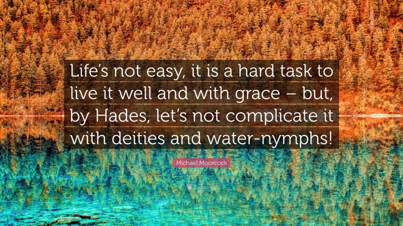 Michael Moorcock Quote: “Life’s not easy, it is a hard task to live it well and with grace – but, by Hades, let’s not complicate it with deities and water-nymphs!”