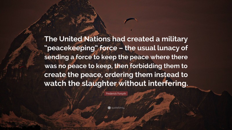 Frederick Forsyth Quote: “The United Nations had created a military “peacekeeping” force – the usual lunacy of sending a force to keep the peace where there was no peace to keep, then forbidding them to create the peace, ordering them instead to watch the slaughter without interfering.”