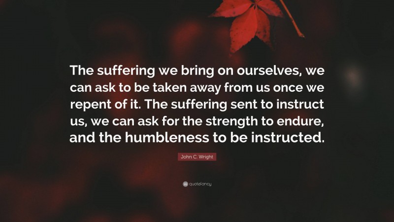 John C. Wright Quote: “The suffering we bring on ourselves, we can ask to be taken away from us once we repent of it. The suffering sent to instruct us, we can ask for the strength to endure, and the humbleness to be instructed.”
