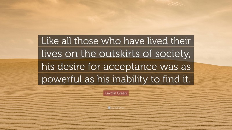 Layton Green Quote: “Like all those who have lived their lives on the outskirts of society, his desire for acceptance was as powerful as his inability to find it.”