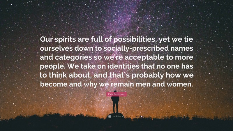 Kate Bornstein Quote: “Our spirits are full of possibilities, yet we tie ourselves down to socially-prescribed names and categories so we’re acceptable to more people. We take on identities that no one has to think about, and that’s probably how we become and why we remain men and women.”