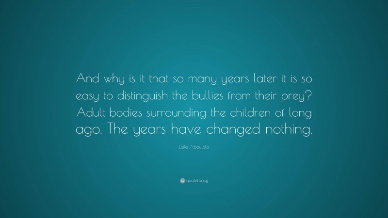 Leila Aboulela Quote: “And why is it that so many years later it is so easy to distinguish the bullies from their prey? Adult bodies surrounding the children of long ago. The years have changed nothing.”