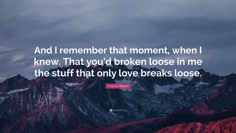 Charles Martin Quote: “And I remember that moment, when I knew. That you’d broken loose in me the stuff that only love breaks loose.”