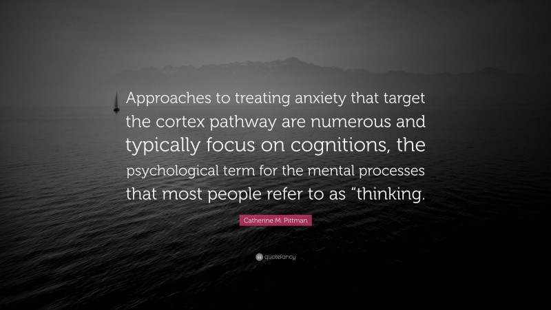 Catherine M. Pittman Quote: “Approaches to treating anxiety that target the cortex pathway are numerous and typically focus on cognitions, the psychological term for the mental processes that most people refer to as “thinking.”