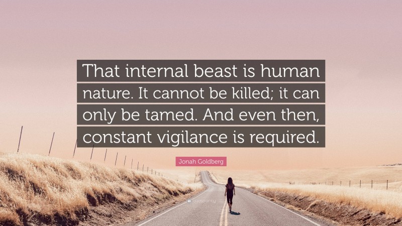 Jonah Goldberg Quote: “That internal beast is human nature. It cannot be killed; it can only be tamed. And even then, constant vigilance is required.”