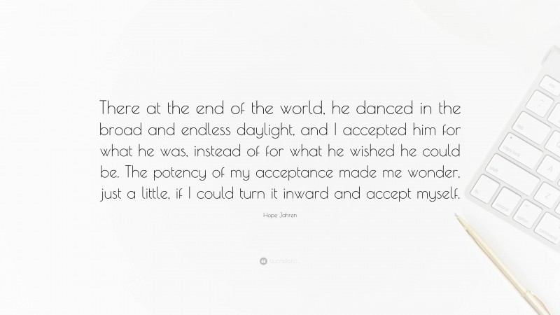 Hope Jahren Quote: “There at the end of the world, he danced in the broad and endless daylight, and I accepted him for what he was, instead of for what he wished he could be. The potency of my acceptance made me wonder, just a little, if I could turn it inward and accept myself.”