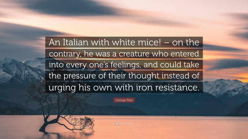 George Eliot Quote: “An Italian with white mice! – on the contrary, he was a creature who entered into every one’s feelings, and could take the pressure of their thought instead of urging his own with iron resistance.”