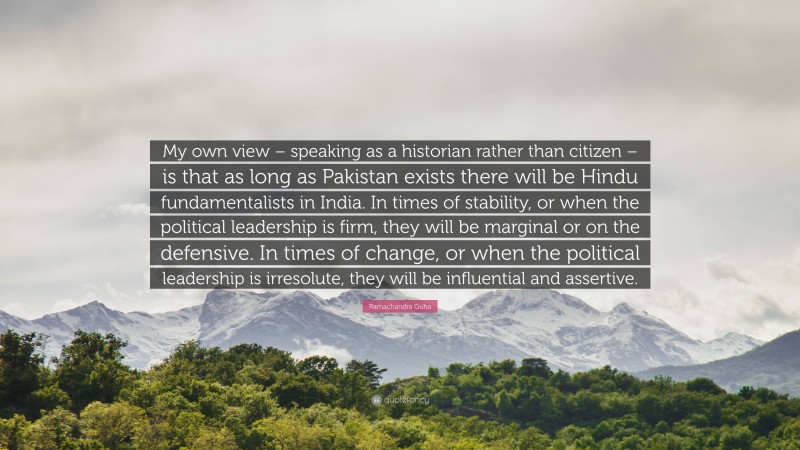 Ramachandra Guha Quote: “My own view – speaking as a historian rather than citizen – is that as long as Pakistan exists there will be Hindu fundamentalists in India. In times of stability, or when the political leadership is firm, they will be marginal or on the defensive. In times of change, or when the political leadership is irresolute, they will be influential and assertive.”