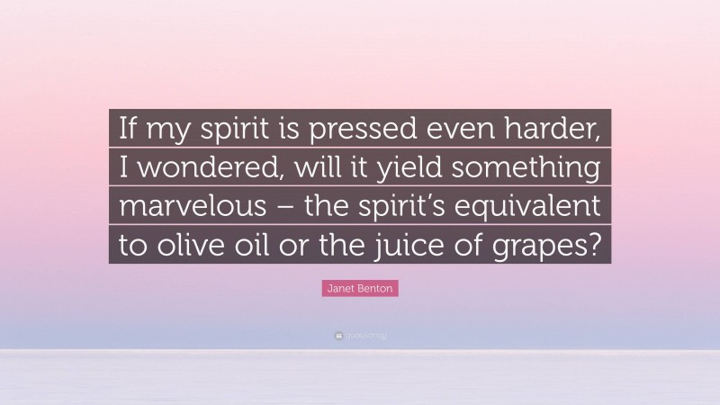 Janet Benton Quote: “If my spirit is pressed even harder, I wondered, will it yield something marvelous – the spirit’s equivalent to olive oil or the juice of grapes?”