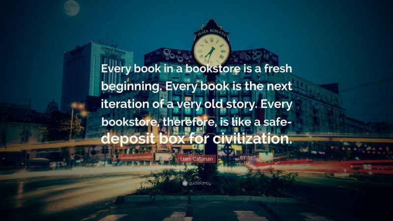 Liam Callanan Quote: “Every book in a bookstore is a fresh beginning. Every book is the next iteration of a very old story. Every bookstore, therefore, is like a safe-deposit box for civilization.”