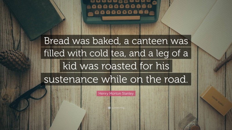 Henry Morton Stanley Quote: “Bread was baked, a canteen was filled with cold tea, and a leg of a kid was roasted for his sustenance while on the road.”