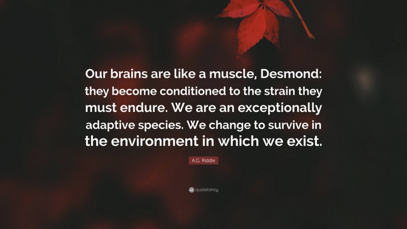 A.G. Riddle Quote: “Our brains are like a muscle, Desmond: they become conditioned to the strain they must endure. We are an exceptionally adaptive species. We change to survive in the environment in which we exist.”