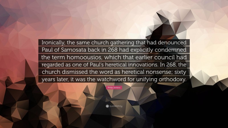 Philip Jenkins Quote: “Ironically, the same church gathering that had denounced Paul of Samosata back in 268 had explicitly condemned the term homoousios, which that earlier council had regarded as one of Paul’s heretical innovations. In 268, the church dismissed the word as heretical nonsense; sixty years later, it was the watchword for unifying orthodoxy.”