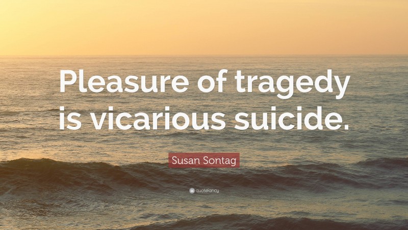 Susan Sontag Quote: “Pleasure of tragedy is vicarious suicide.”
