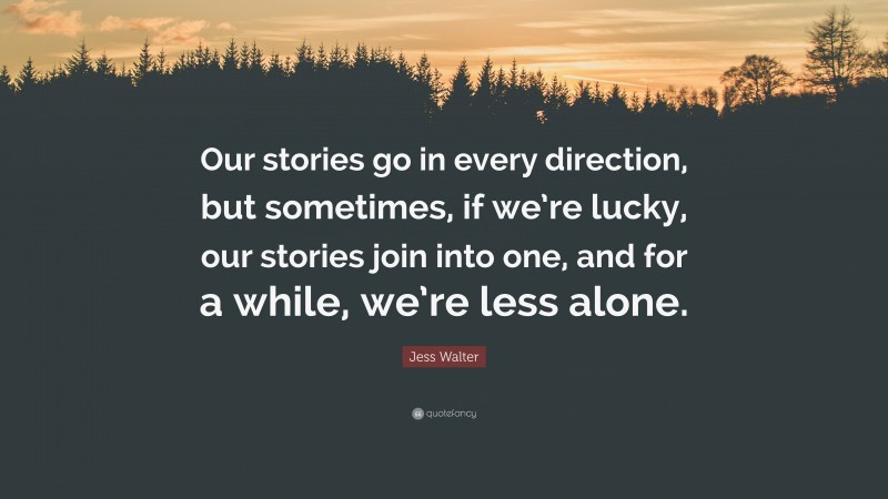 Jess Walter Quote: “Our stories go in every direction, but sometimes, if we’re lucky, our stories join into one, and for a while, we’re less alone.”