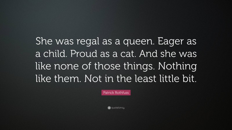 Patrick Rothfuss Quote: “She was regal as a queen. Eager as a child. Proud as a cat. And she was like none of those things. Nothing like them. Not in the least little bit.”