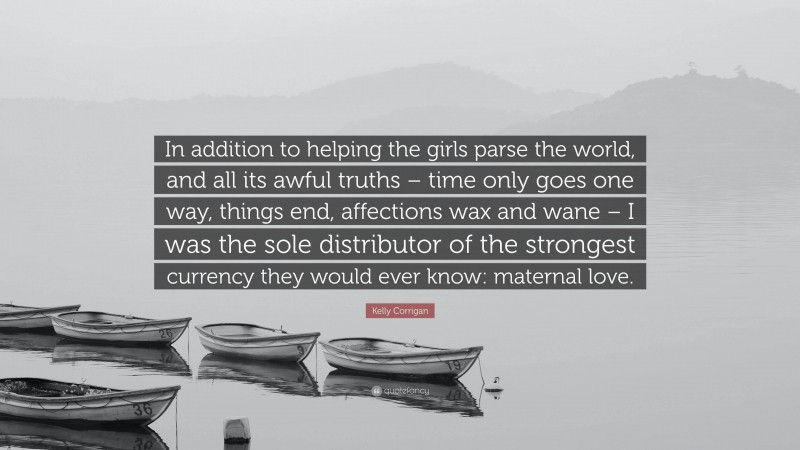 Kelly Corrigan Quote: “In addition to helping the girls parse the world, and all its awful truths – time only goes one way, things end, affections wax and wane – I was the sole distributor of the strongest currency they would ever know: maternal love.”