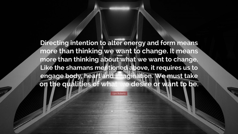 Llyn Roberts Quote: “Directing intention to alter energy and form means more than thinking we want to change. It means more than thinking about what we want to change. Like the shamans mentioned above, it requires us to engage body, heart and imagination. We must take on the qualities of what we desire or want to be.”
