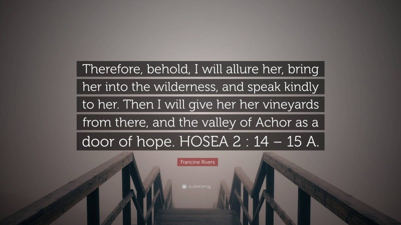 Francine Rivers Quote: “Therefore, behold, I will allure her, bring her into the wilderness, and speak kindly to her. Then I will give her her vineyards from there, and the valley of Achor as a door of hope. HOSEA 2 : 14 – 15 A.”