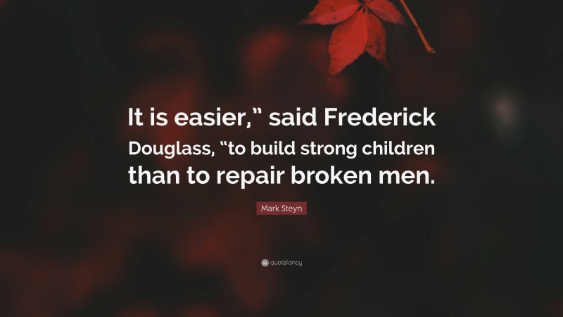 Mark Steyn Quote: “It is easier,” said Frederick Douglass, “to build strong children than to repair broken men.”