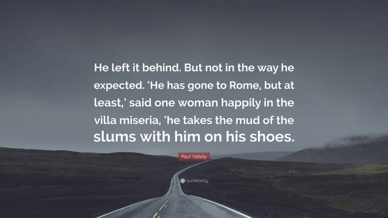 Paul Vallely Quote: “He left it behind. But not in the way he expected. ‘He has gone to Rome, but at least,’ said one woman happily in the villa miseria, ’he takes the mud of the slums with him on his shoes.”